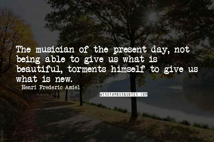 Henri Frederic Amiel Quotes: The musician of the present day, not being able to give us what is beautiful, torments himself to give us what is new.