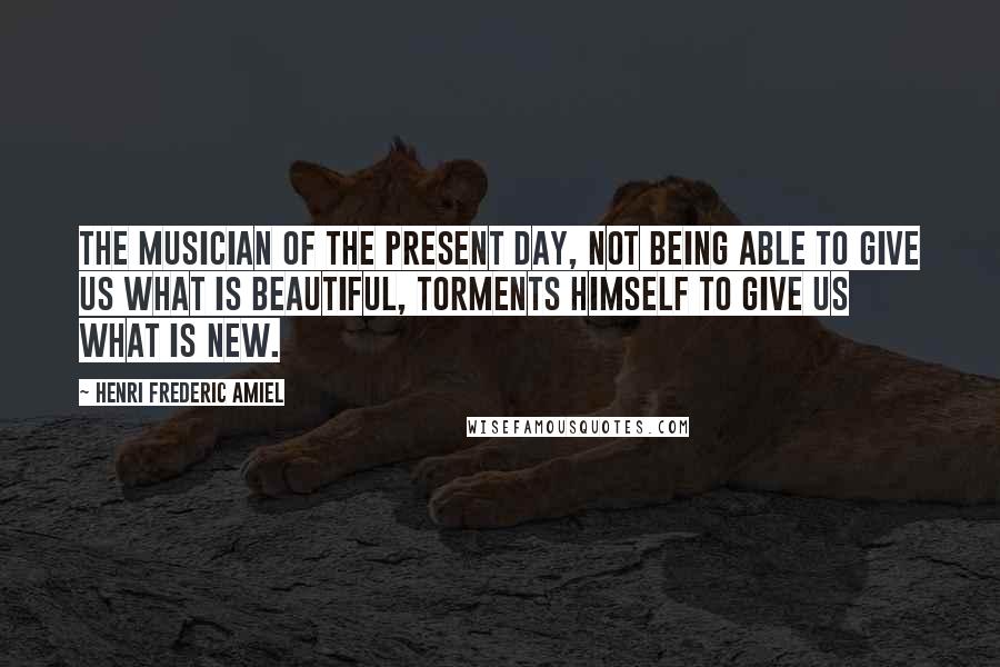 Henri Frederic Amiel Quotes: The musician of the present day, not being able to give us what is beautiful, torments himself to give us what is new.