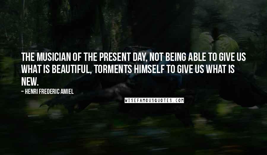 Henri Frederic Amiel Quotes: The musician of the present day, not being able to give us what is beautiful, torments himself to give us what is new.