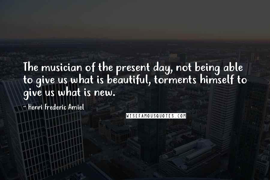 Henri Frederic Amiel Quotes: The musician of the present day, not being able to give us what is beautiful, torments himself to give us what is new.