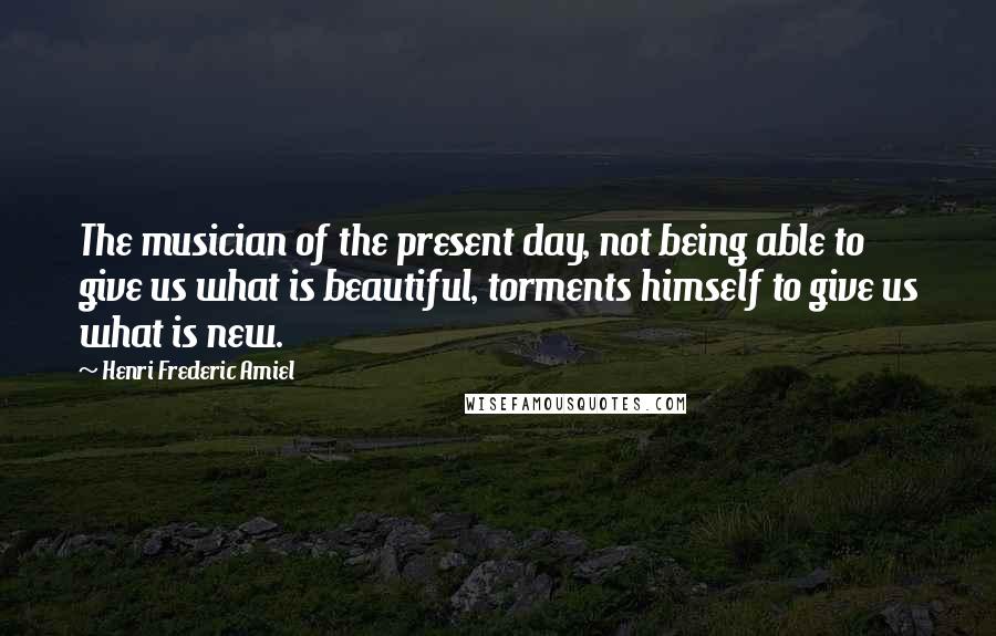 Henri Frederic Amiel Quotes: The musician of the present day, not being able to give us what is beautiful, torments himself to give us what is new.