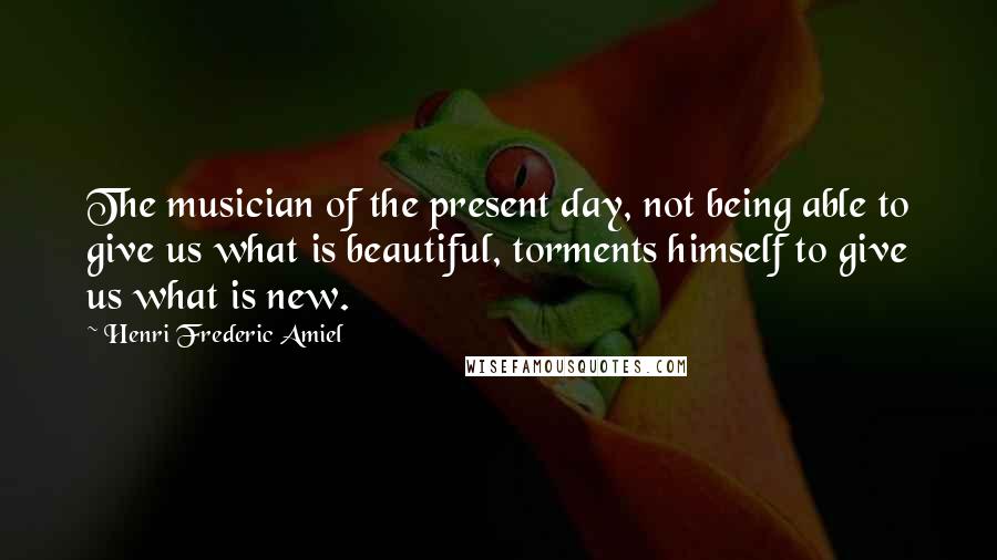 Henri Frederic Amiel Quotes: The musician of the present day, not being able to give us what is beautiful, torments himself to give us what is new.