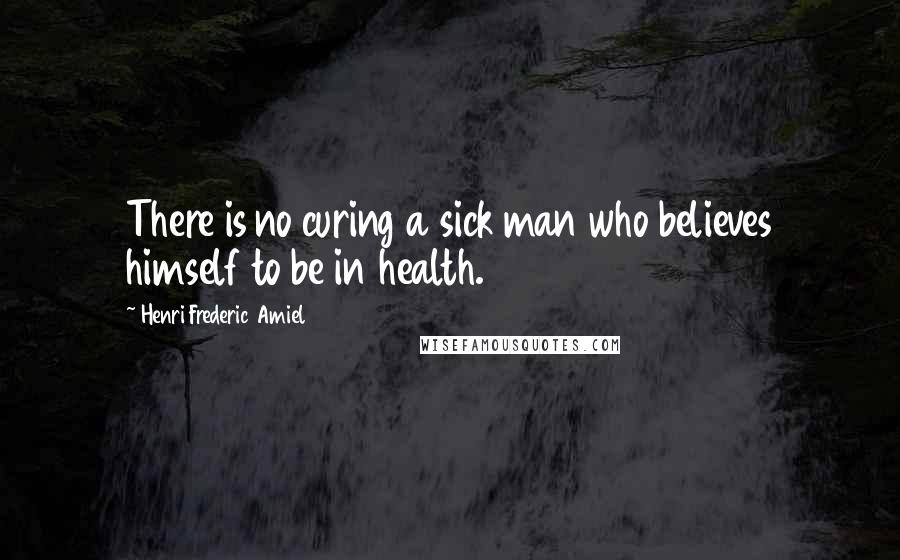 Henri Frederic Amiel Quotes: There is no curing a sick man who believes himself to be in health.