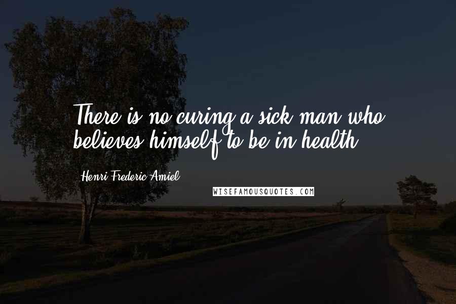 Henri Frederic Amiel Quotes: There is no curing a sick man who believes himself to be in health.