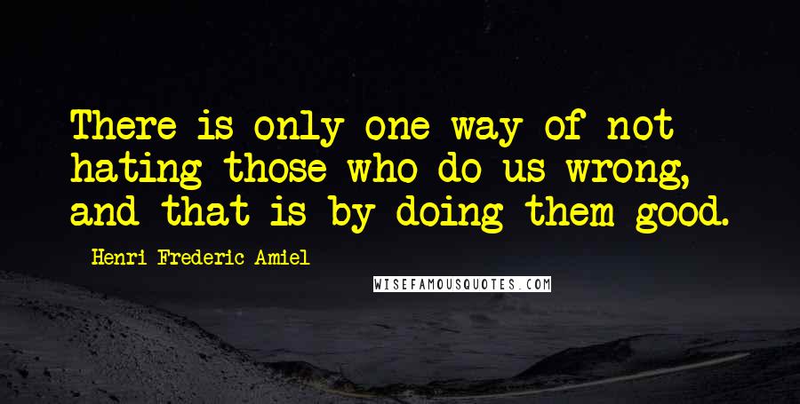Henri Frederic Amiel Quotes: There is only one way of not hating those who do us wrong, and that is by doing them good.