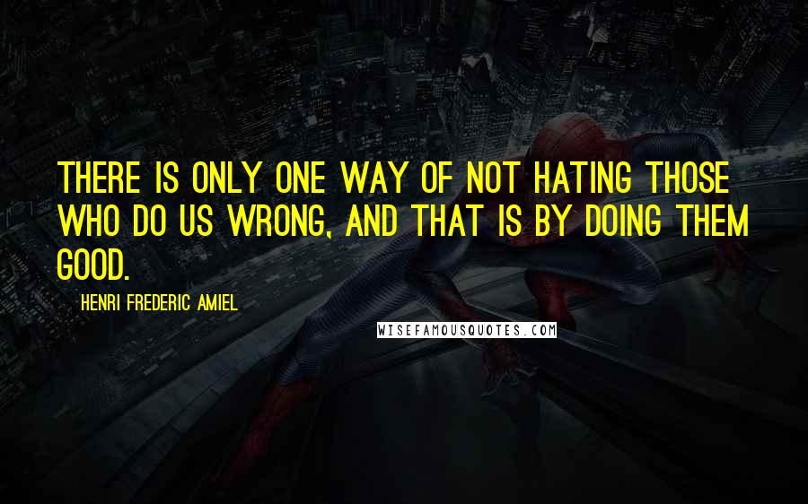 Henri Frederic Amiel Quotes: There is only one way of not hating those who do us wrong, and that is by doing them good.
