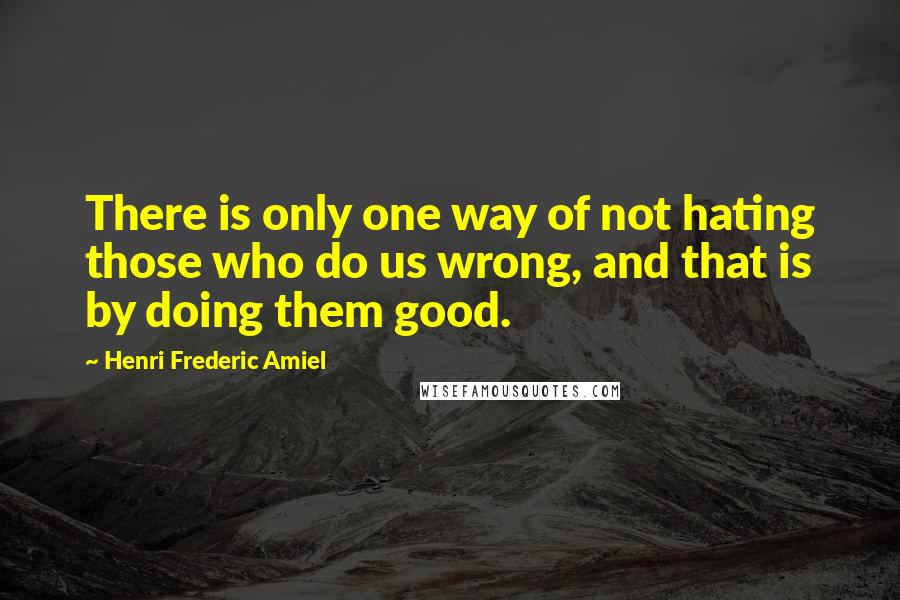 Henri Frederic Amiel Quotes: There is only one way of not hating those who do us wrong, and that is by doing them good.