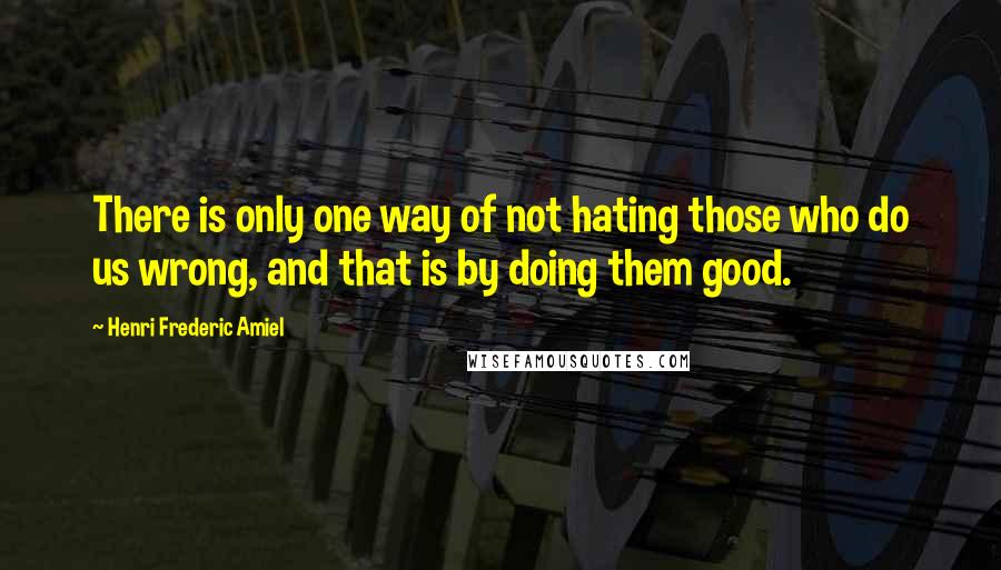 Henri Frederic Amiel Quotes: There is only one way of not hating those who do us wrong, and that is by doing them good.
