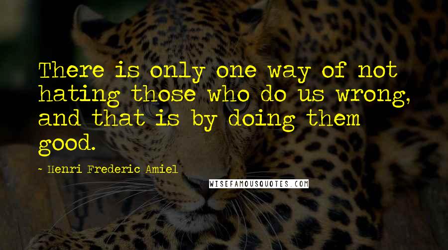 Henri Frederic Amiel Quotes: There is only one way of not hating those who do us wrong, and that is by doing them good.
