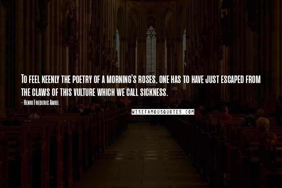 Henri Frederic Amiel Quotes: To feel keenly the poetry of a morning's roses, one has to have just escaped from the claws of this vulture which we call sickness.