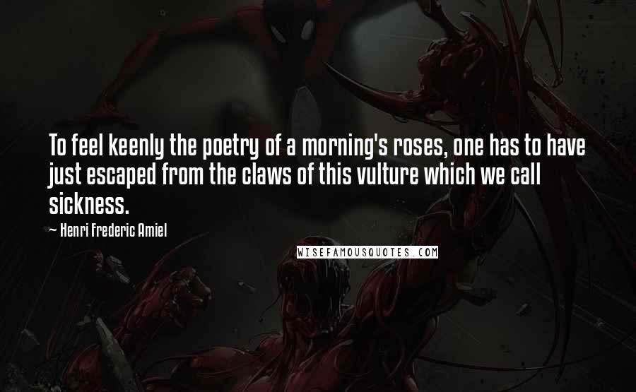 Henri Frederic Amiel Quotes: To feel keenly the poetry of a morning's roses, one has to have just escaped from the claws of this vulture which we call sickness.