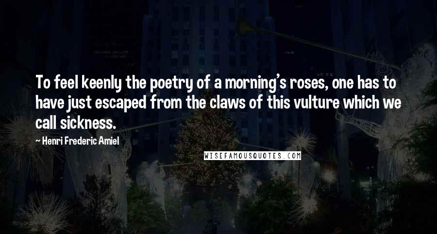 Henri Frederic Amiel Quotes: To feel keenly the poetry of a morning's roses, one has to have just escaped from the claws of this vulture which we call sickness.