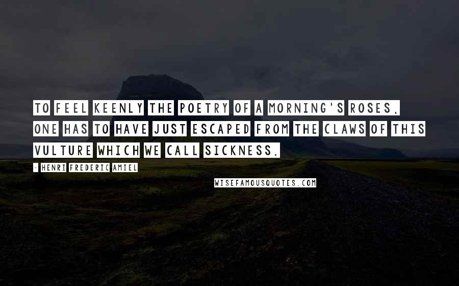 Henri Frederic Amiel Quotes: To feel keenly the poetry of a morning's roses, one has to have just escaped from the claws of this vulture which we call sickness.