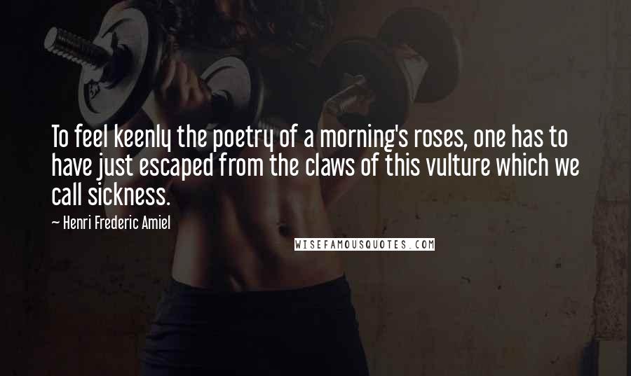 Henri Frederic Amiel Quotes: To feel keenly the poetry of a morning's roses, one has to have just escaped from the claws of this vulture which we call sickness.