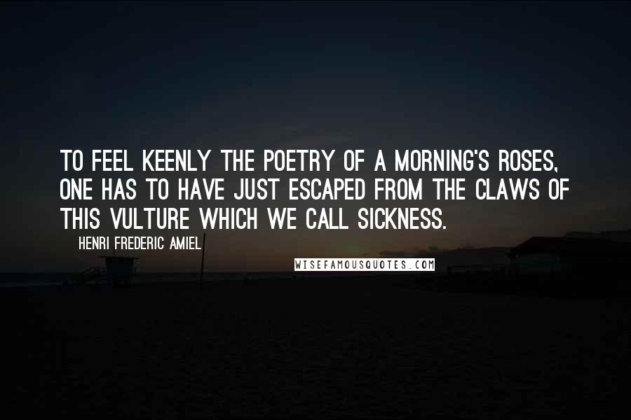 Henri Frederic Amiel Quotes: To feel keenly the poetry of a morning's roses, one has to have just escaped from the claws of this vulture which we call sickness.