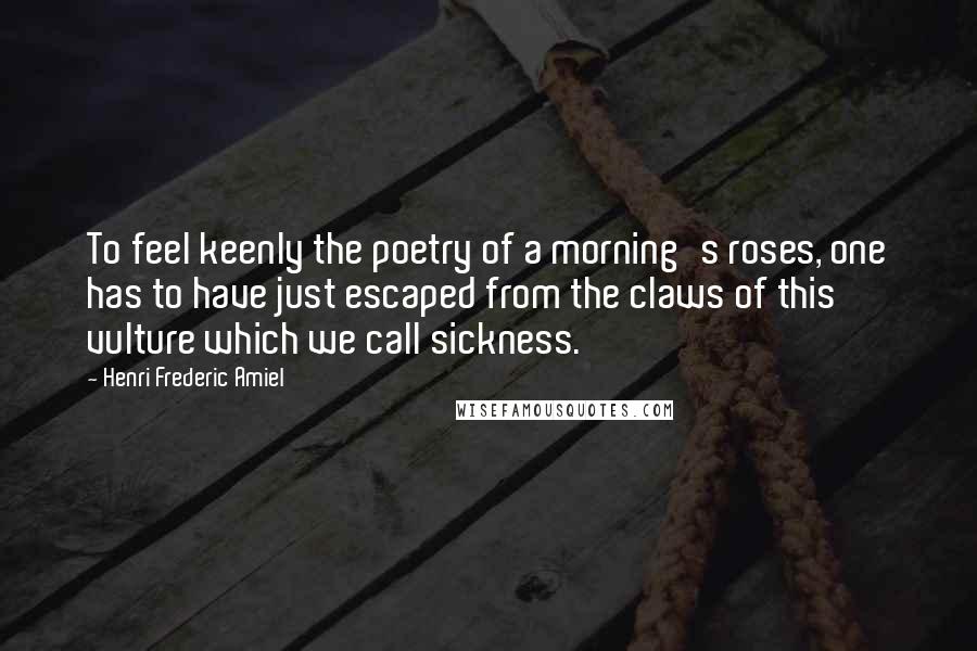 Henri Frederic Amiel Quotes: To feel keenly the poetry of a morning's roses, one has to have just escaped from the claws of this vulture which we call sickness.
