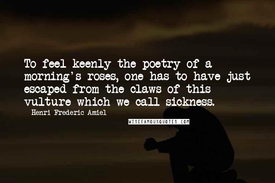 Henri Frederic Amiel Quotes: To feel keenly the poetry of a morning's roses, one has to have just escaped from the claws of this vulture which we call sickness.