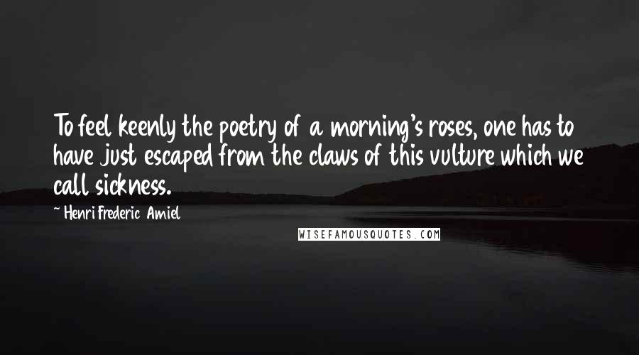 Henri Frederic Amiel Quotes: To feel keenly the poetry of a morning's roses, one has to have just escaped from the claws of this vulture which we call sickness.