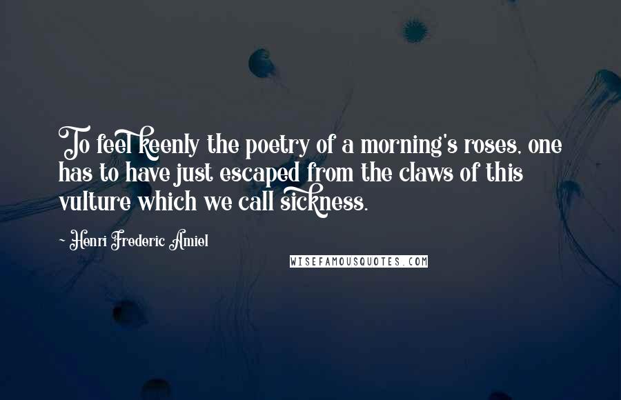 Henri Frederic Amiel Quotes: To feel keenly the poetry of a morning's roses, one has to have just escaped from the claws of this vulture which we call sickness.