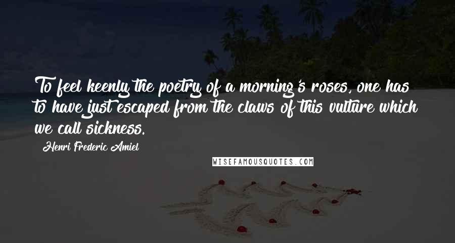 Henri Frederic Amiel Quotes: To feel keenly the poetry of a morning's roses, one has to have just escaped from the claws of this vulture which we call sickness.