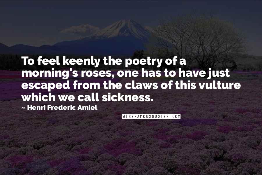 Henri Frederic Amiel Quotes: To feel keenly the poetry of a morning's roses, one has to have just escaped from the claws of this vulture which we call sickness.