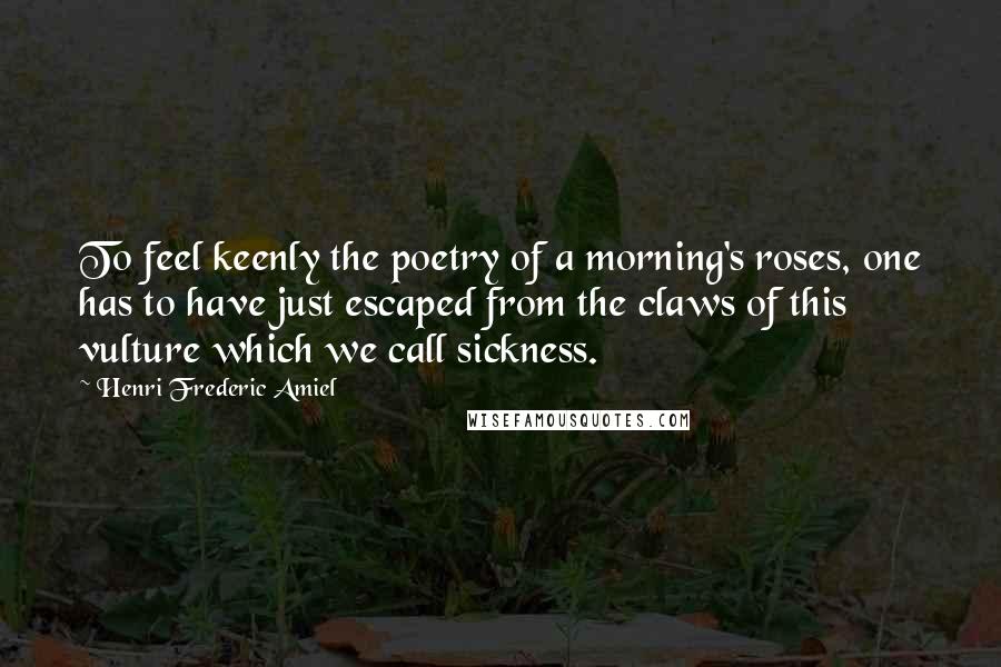 Henri Frederic Amiel Quotes: To feel keenly the poetry of a morning's roses, one has to have just escaped from the claws of this vulture which we call sickness.