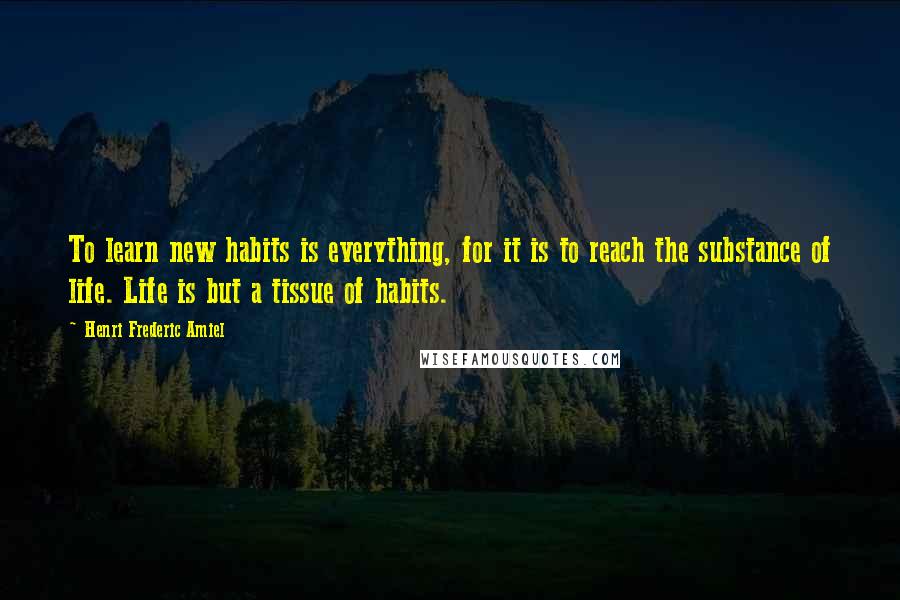 Henri Frederic Amiel Quotes: To learn new habits is everything, for it is to reach the substance of life. Life is but a tissue of habits.