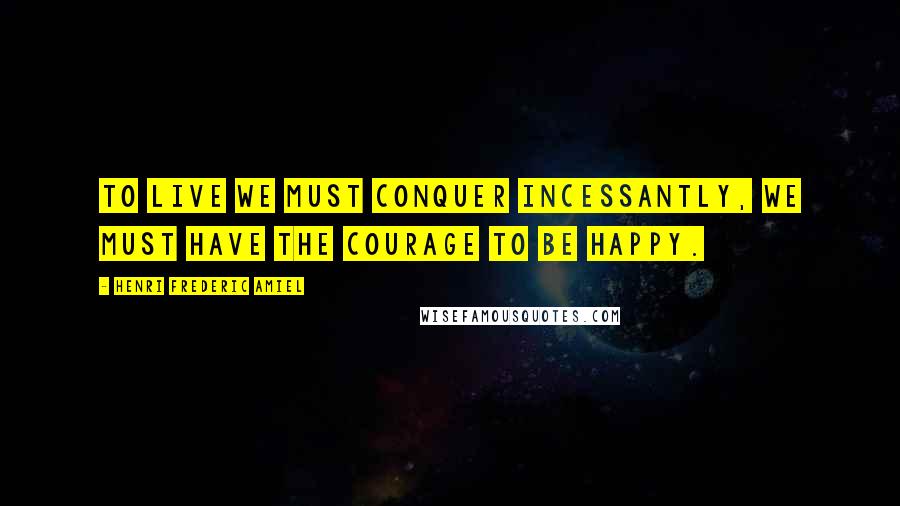 Henri Frederic Amiel Quotes: To live we must conquer incessantly, we must have the courage to be happy.