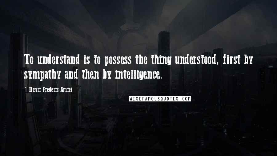 Henri Frederic Amiel Quotes: To understand is to possess the thing understood, first by sympathy and then by intelligence.