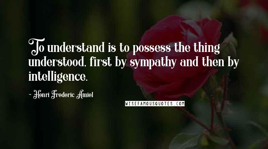 Henri Frederic Amiel Quotes: To understand is to possess the thing understood, first by sympathy and then by intelligence.