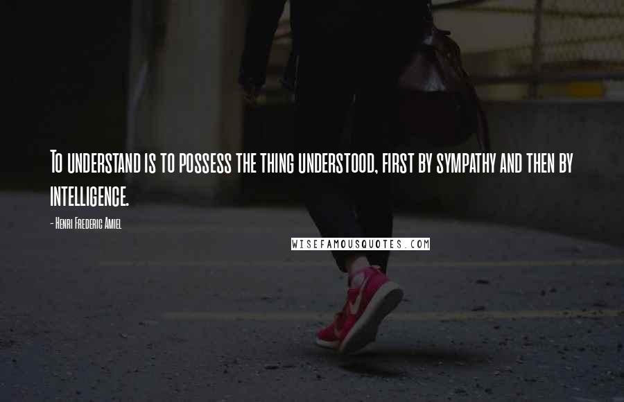 Henri Frederic Amiel Quotes: To understand is to possess the thing understood, first by sympathy and then by intelligence.