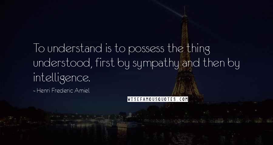 Henri Frederic Amiel Quotes: To understand is to possess the thing understood, first by sympathy and then by intelligence.