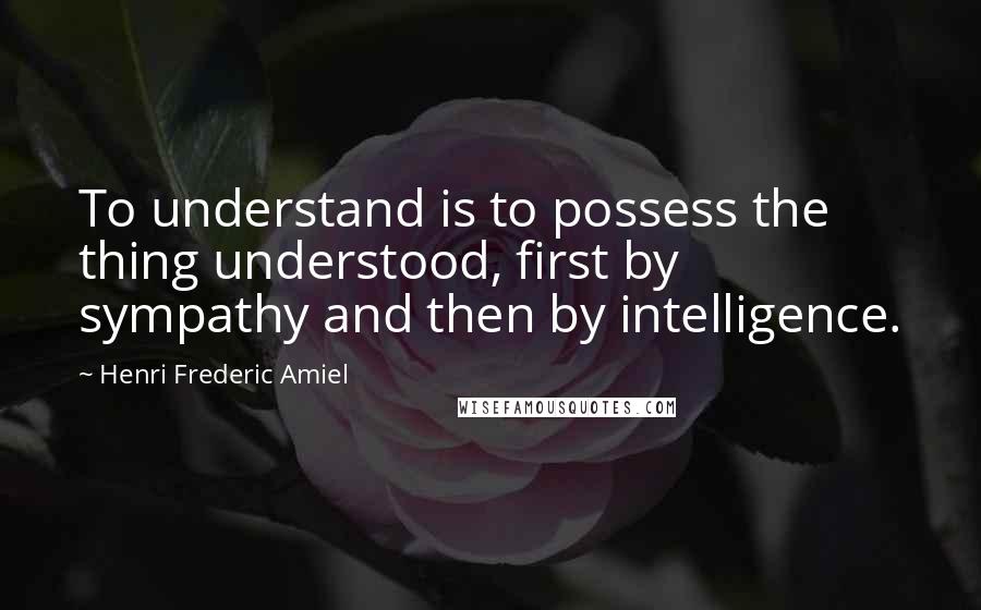 Henri Frederic Amiel Quotes: To understand is to possess the thing understood, first by sympathy and then by intelligence.