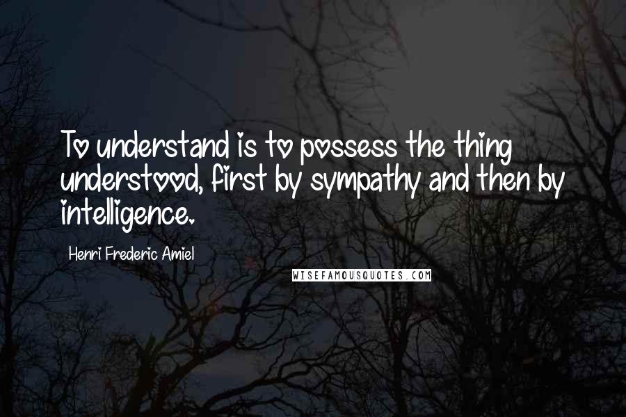 Henri Frederic Amiel Quotes: To understand is to possess the thing understood, first by sympathy and then by intelligence.