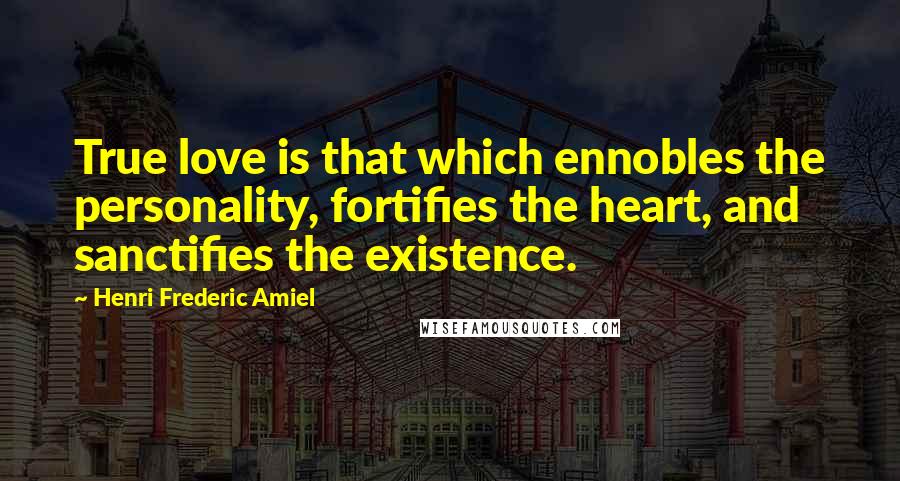 Henri Frederic Amiel Quotes: True love is that which ennobles the personality, fortifies the heart, and sanctifies the existence.