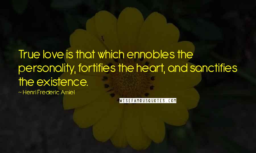 Henri Frederic Amiel Quotes: True love is that which ennobles the personality, fortifies the heart, and sanctifies the existence.