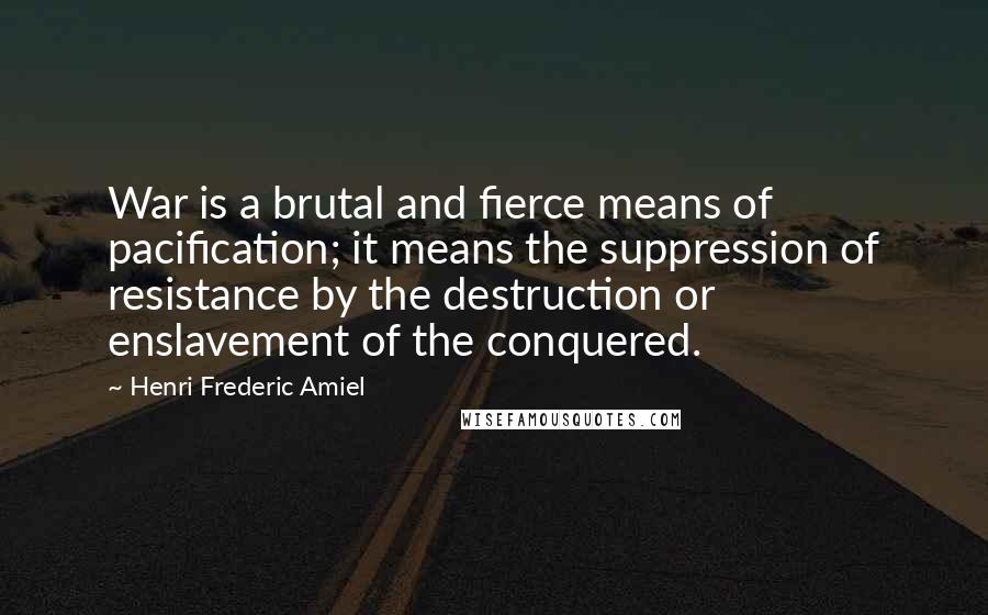 Henri Frederic Amiel Quotes: War is a brutal and fierce means of pacification; it means the suppression of resistance by the destruction or enslavement of the conquered.