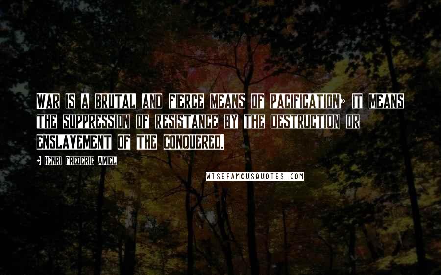 Henri Frederic Amiel Quotes: War is a brutal and fierce means of pacification; it means the suppression of resistance by the destruction or enslavement of the conquered.