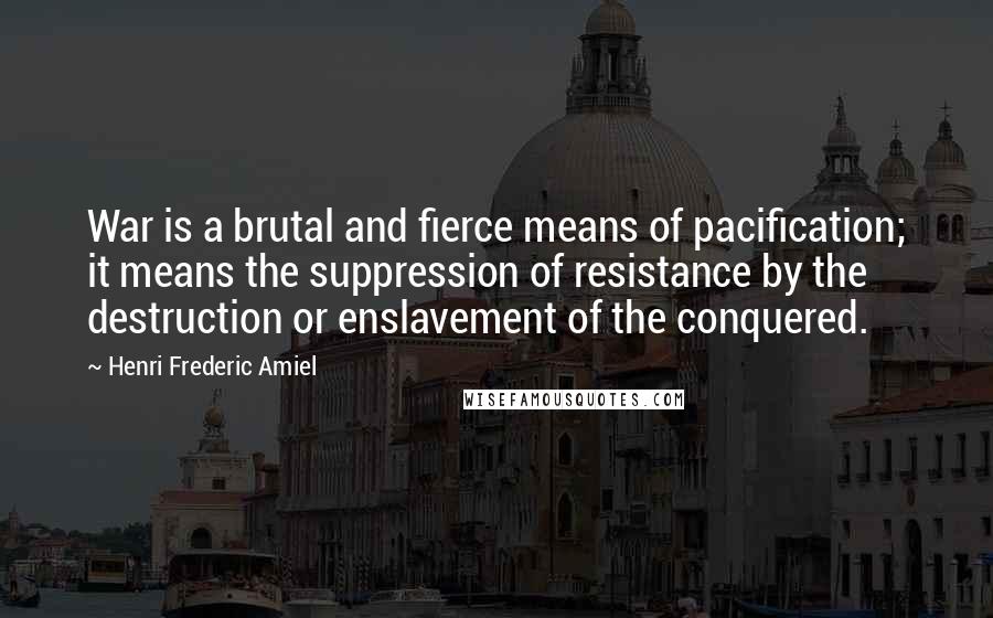 Henri Frederic Amiel Quotes: War is a brutal and fierce means of pacification; it means the suppression of resistance by the destruction or enslavement of the conquered.