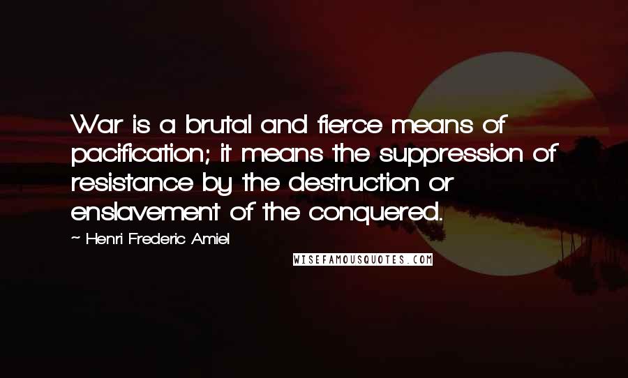 Henri Frederic Amiel Quotes: War is a brutal and fierce means of pacification; it means the suppression of resistance by the destruction or enslavement of the conquered.