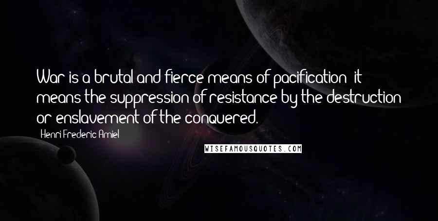 Henri Frederic Amiel Quotes: War is a brutal and fierce means of pacification; it means the suppression of resistance by the destruction or enslavement of the conquered.