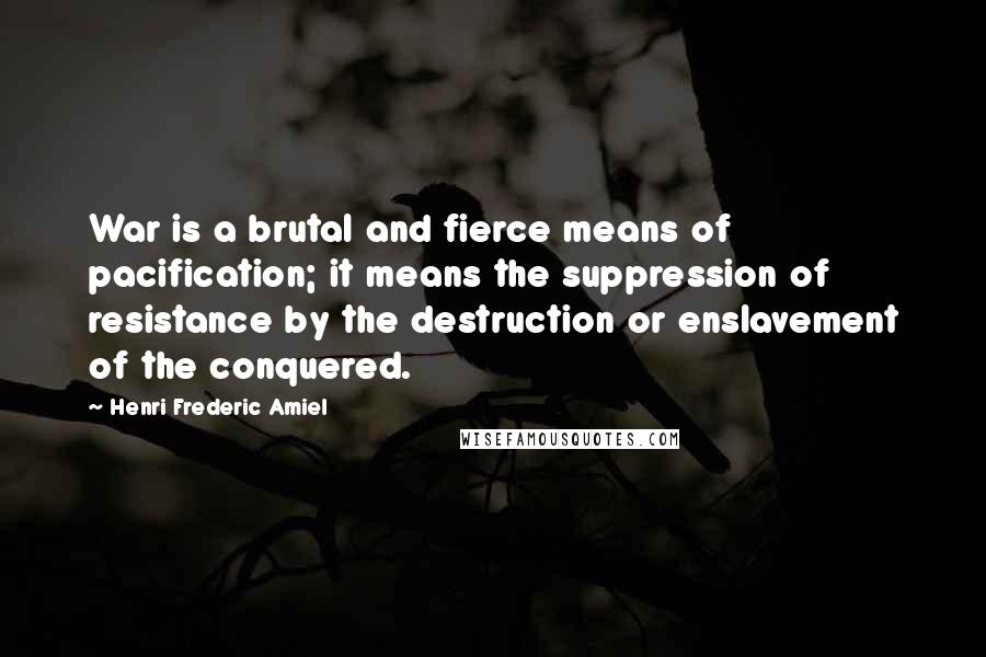 Henri Frederic Amiel Quotes: War is a brutal and fierce means of pacification; it means the suppression of resistance by the destruction or enslavement of the conquered.