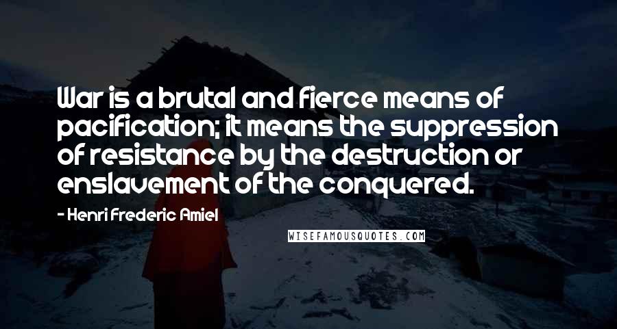 Henri Frederic Amiel Quotes: War is a brutal and fierce means of pacification; it means the suppression of resistance by the destruction or enslavement of the conquered.