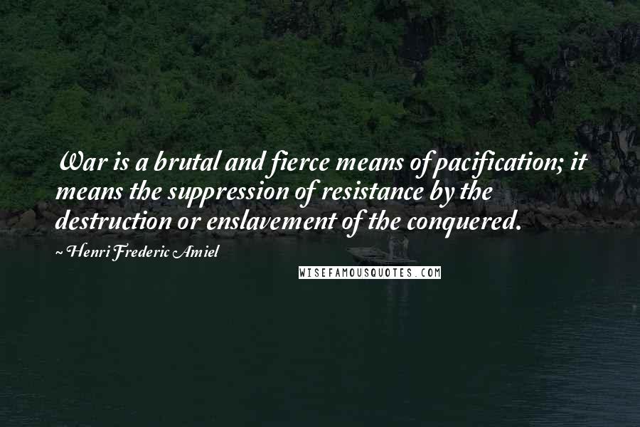 Henri Frederic Amiel Quotes: War is a brutal and fierce means of pacification; it means the suppression of resistance by the destruction or enslavement of the conquered.