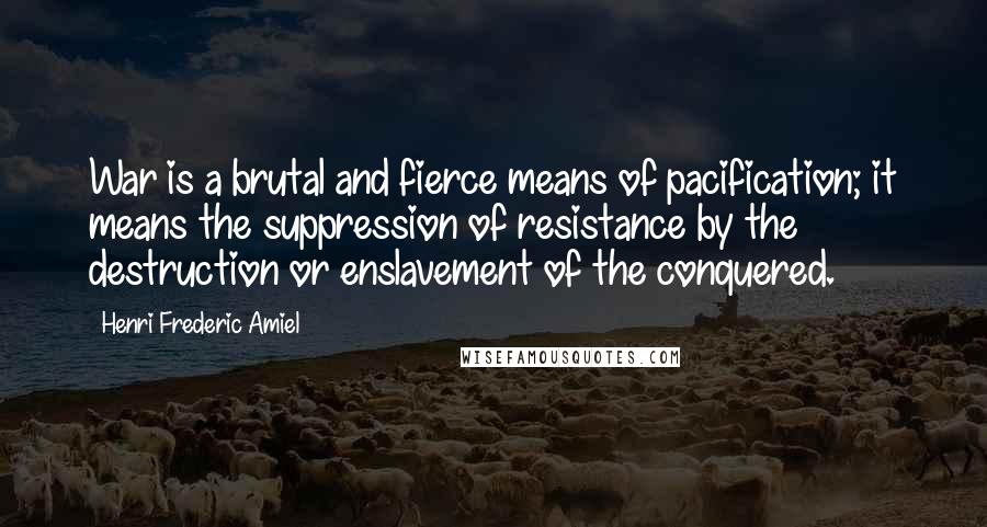 Henri Frederic Amiel Quotes: War is a brutal and fierce means of pacification; it means the suppression of resistance by the destruction or enslavement of the conquered.