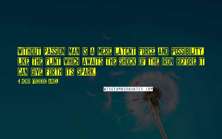 Henri Frederic Amiel Quotes: Without passion man is a mere latent force and possibility, like the flint which awaits the shock of the iron before it can give forth its spark.