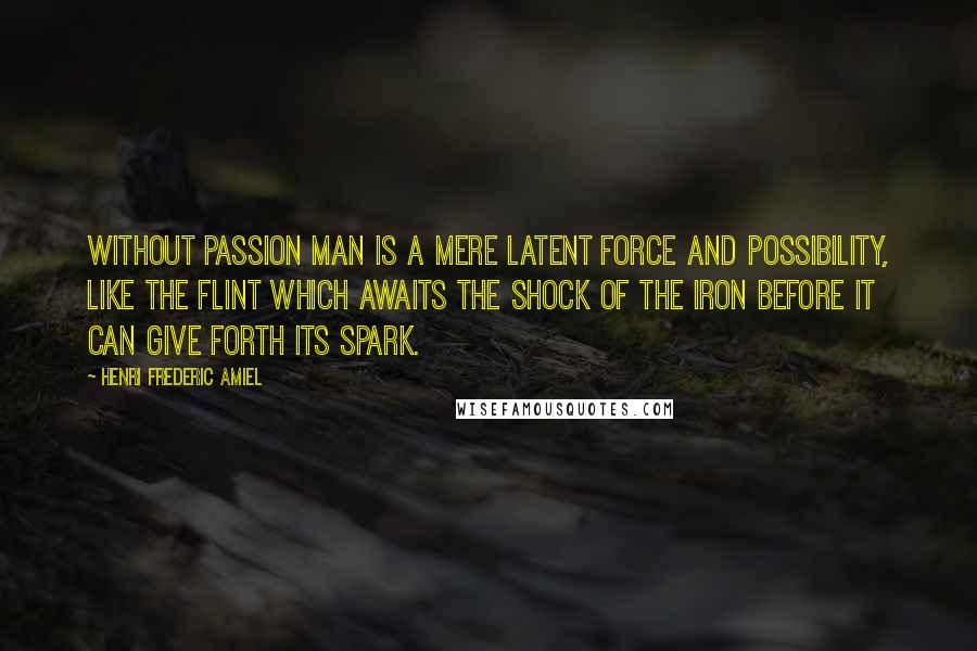 Henri Frederic Amiel Quotes: Without passion man is a mere latent force and possibility, like the flint which awaits the shock of the iron before it can give forth its spark.