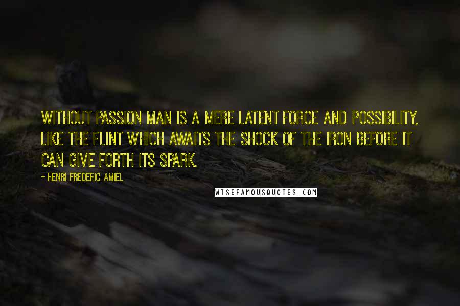 Henri Frederic Amiel Quotes: Without passion man is a mere latent force and possibility, like the flint which awaits the shock of the iron before it can give forth its spark.