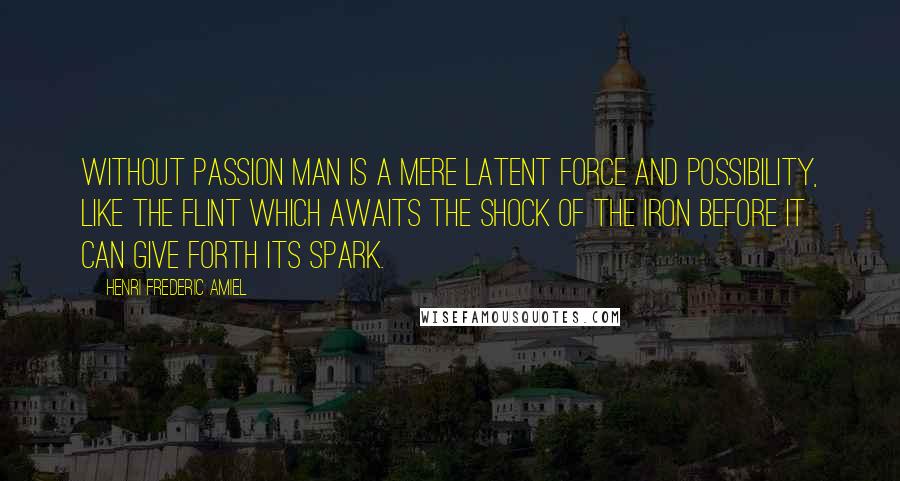 Henri Frederic Amiel Quotes: Without passion man is a mere latent force and possibility, like the flint which awaits the shock of the iron before it can give forth its spark.