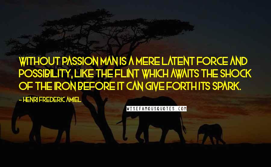 Henri Frederic Amiel Quotes: Without passion man is a mere latent force and possibility, like the flint which awaits the shock of the iron before it can give forth its spark.